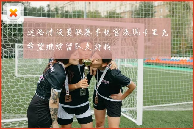 达洛特谈曼联赛季收官表现卡里克希望继续留队支持我