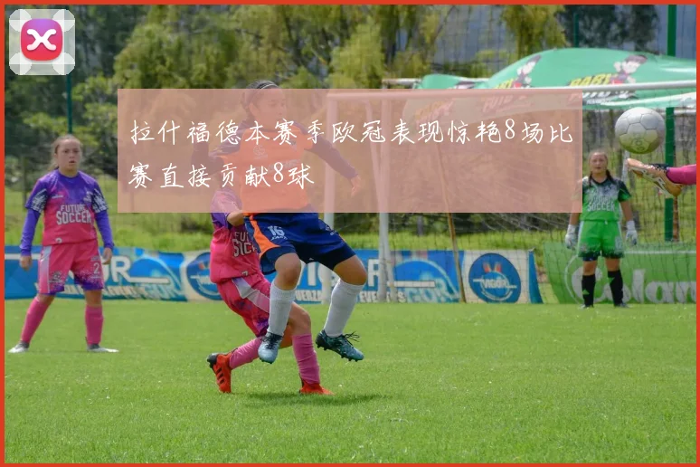 拉什福德本赛季欧冠表现惊艳8场比赛直接贡献8球