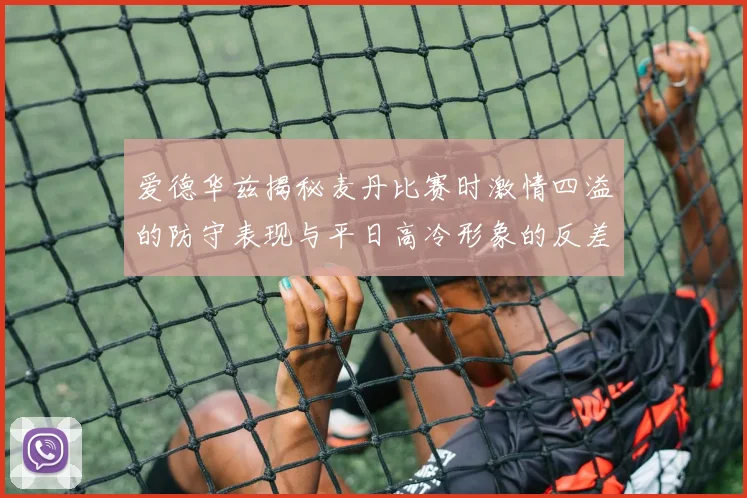 爱德华兹揭秘麦丹比赛时激情四溢的防守表现与平日高冷形象的反差