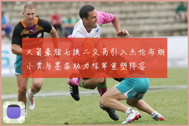 火箭豪赌七换二交易引入杰伦布朗小贾与墨菲助力绿军重塑阵容