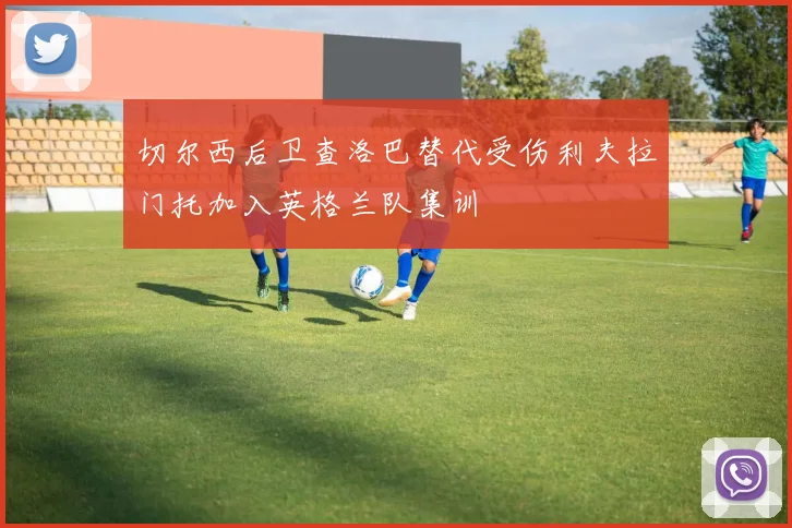 切尔西后卫查洛巴替代受伤利夫拉门托加入英格兰队集训