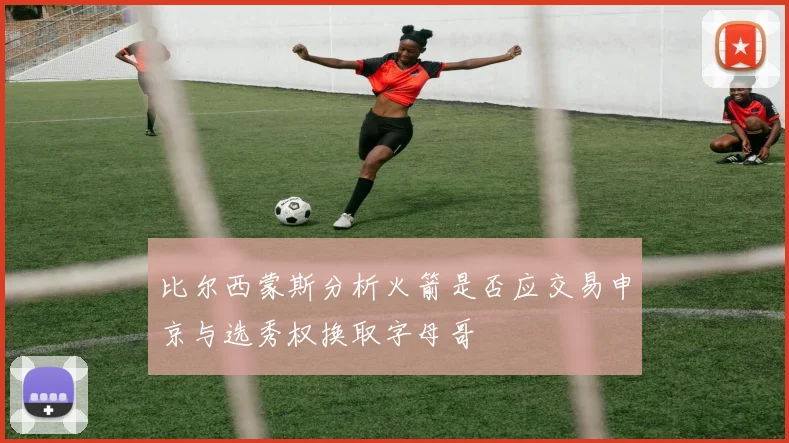 比尔西蒙斯分析火箭是否应交易申京与选秀权换取字母哥