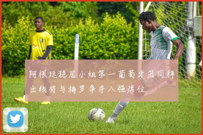 阿根廷稳居小组第一葡萄牙若同样出线将与梅罗争夺八强席位