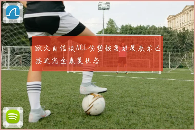 欧文自信谈ACL伤势恢复进展表示已接近完全康复状态