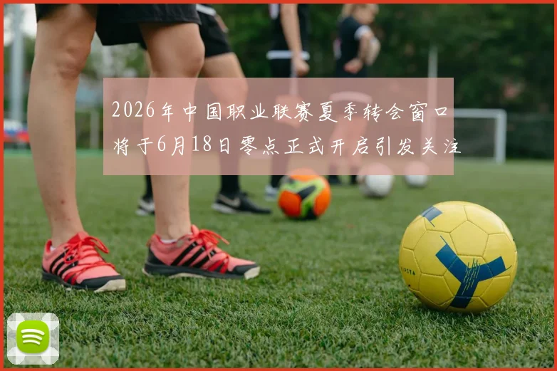 2026年中国职业联赛夏季转会窗口将于6月18日零点正式开启引发关注