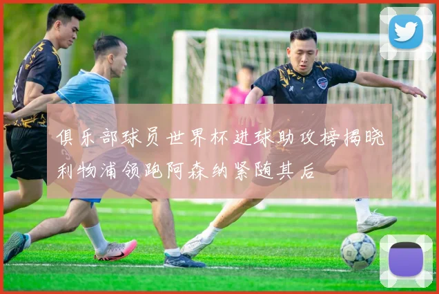 俱乐部球员世界杯进球助攻榜揭晓利物浦领跑阿森纳紧随其后