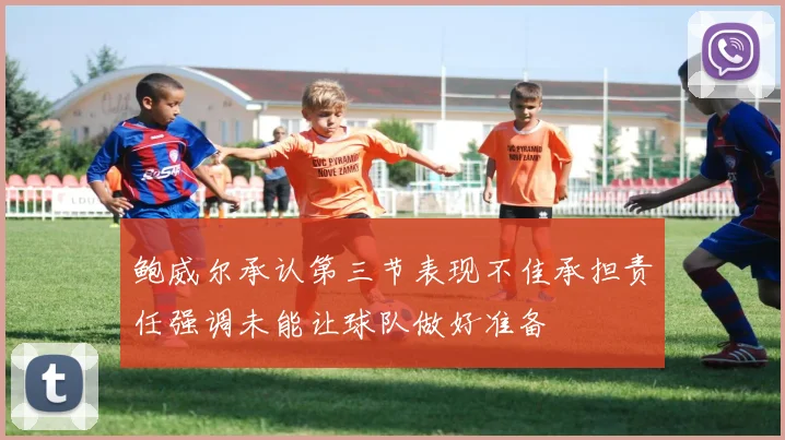 鲍威尔承认第三节表现不佳承担责任强调未能让球队做好准备