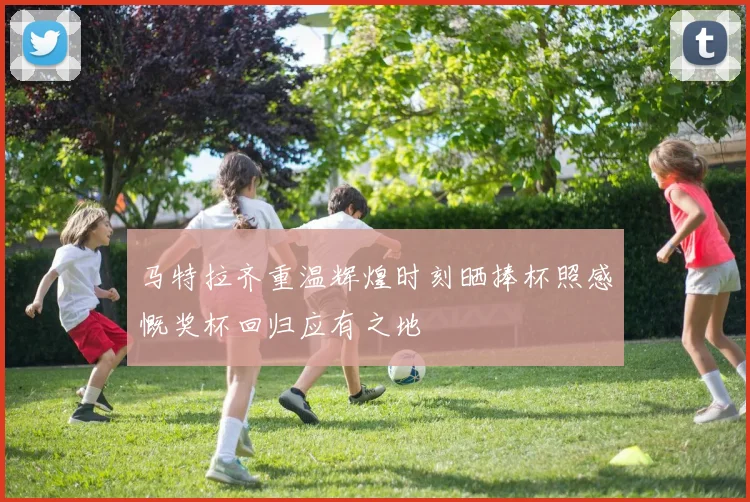 马特拉齐重温辉煌时刻晒捧杯照感慨奖杯回归应有之地