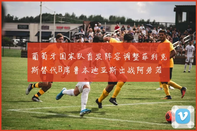 葡萄牙国家队首发阵容调整菲利克斯替代B席鲁本迪亚斯出战阿劳若