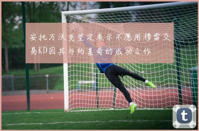 安托万沃克坚定表示不愿用穆雷交易KD因其与约基奇的成功合作