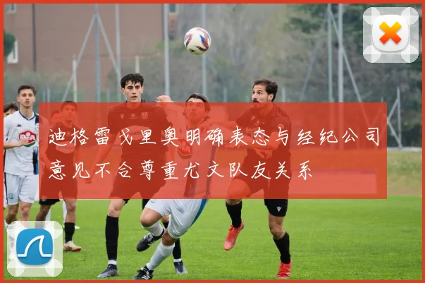迪格雷戈里奥明确表态与经纪公司意见不合尊重尤文队友关系