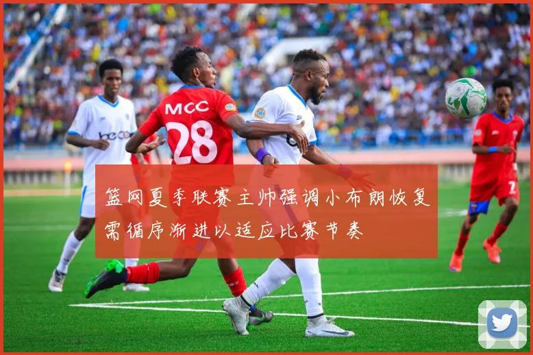 篮网夏季联赛主帅强调小布朗恢复需循序渐进以适应比赛节奏
