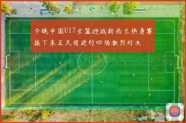 今晚中国U17女篮迎战新西兰热身赛接下来五天将进行四场激烈对决