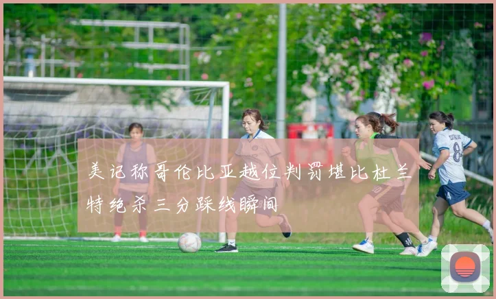 美记称哥伦比亚越位判罚堪比杜兰特绝杀三分踩线瞬间