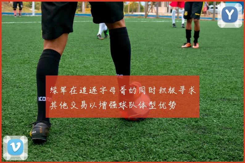 绿军在追逐字母哥的同时积极寻求其他交易以增强球队体型优势