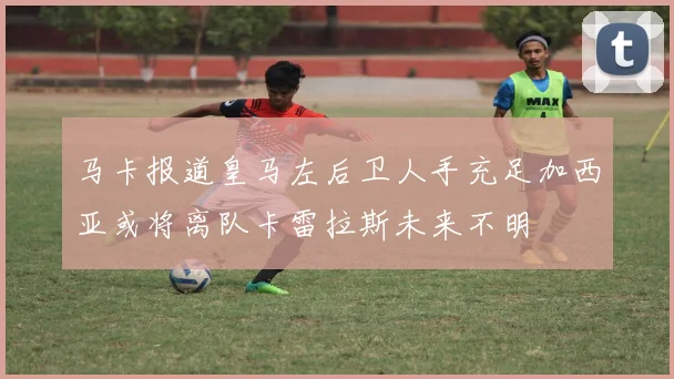 马卡报道皇马左后卫人手充足加西亚或将离队卡雷拉斯未来不明