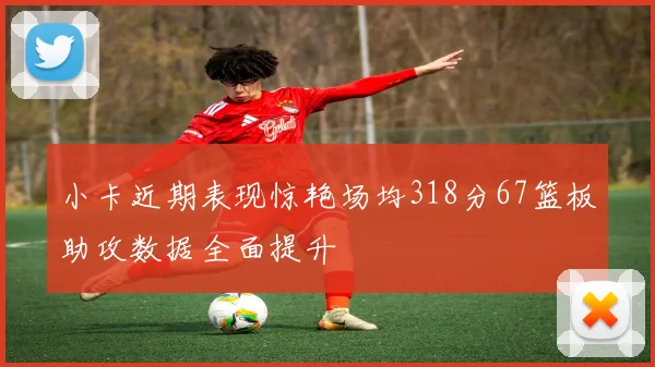小卡近期表现惊艳场均318分67篮板助攻数据全面提升