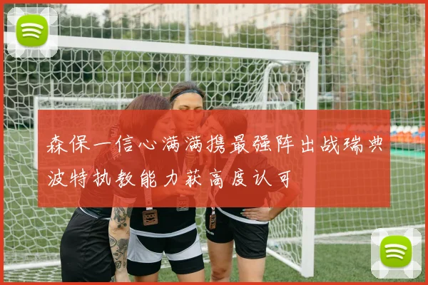 森保一信心满满携最强阵出战瑞典波特执教能力获高度认可