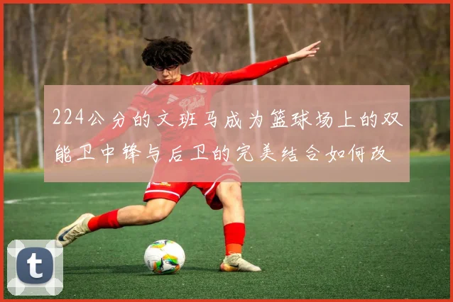 224公分的文班马成为篮球场上的双能卫中锋与后卫的完美结合如何改变比赛格局