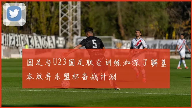 国足与U23国足联合训练加深了解基本放弃东盟杯备战计划