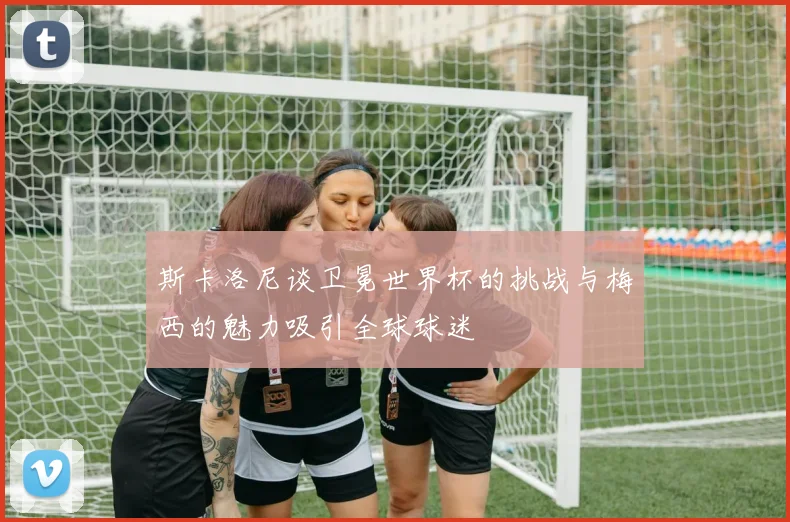 斯卡洛尼谈卫冕世界杯的挑战与梅西的魅力吸引全球球迷