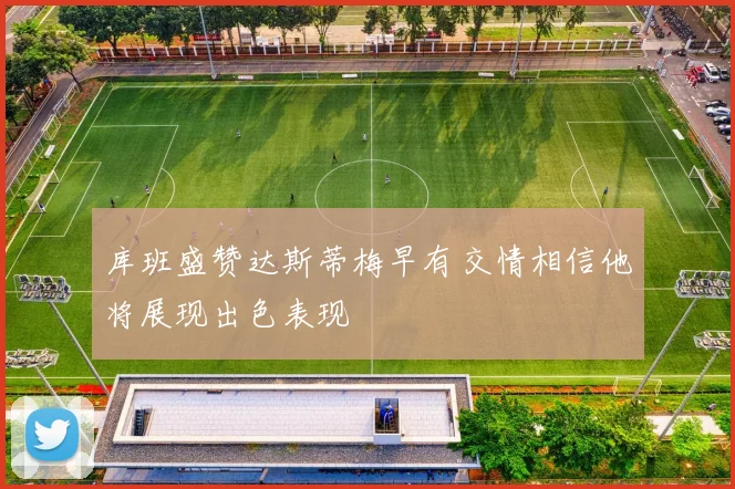 库班盛赞达斯蒂梅早有交情相信他将展现出色表现