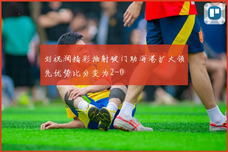 刘祝润精彩抽射破门助海港扩大领先优势比分变为2-0