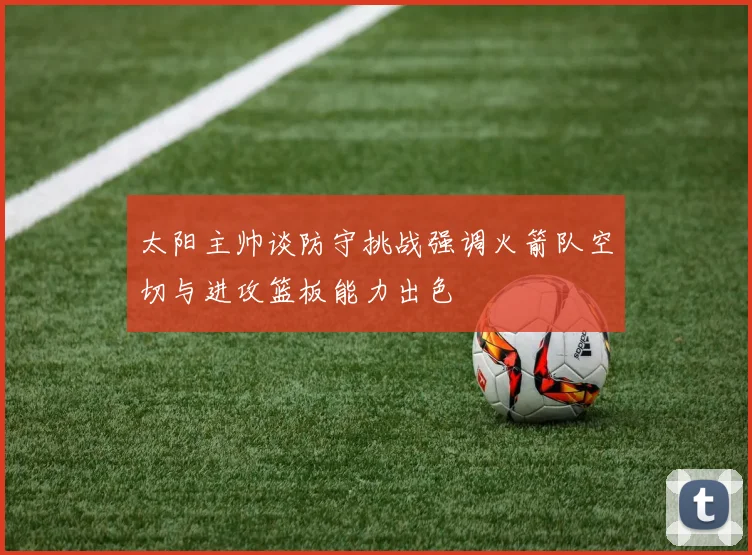 太阳主帅谈防守挑战强调火箭队空切与进攻篮板能力出色