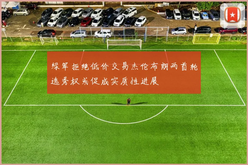绿军拒绝低价交易杰伦布朗两首轮选秀权或促成实质性进展