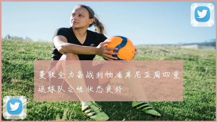 曼联全力备战利物浦库尼亚周四重返球队合练状态良好