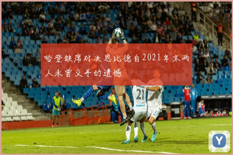 哈登缺席对决恩比德自2021年末两人未曾交手的遗憾