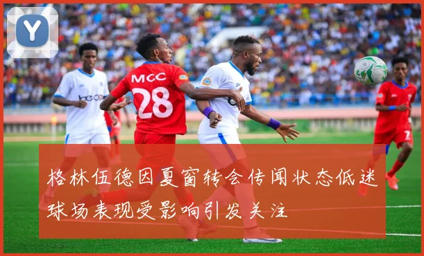 格林伍德因夏窗转会传闻状态低迷球场表现受影响引发关注